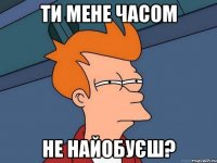 ти мене часом не найобуєш?