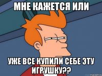 мне кажется или уже все купили себе эту игрушку??