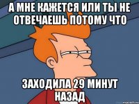 а мне кажется или ты не отвечаешь потому что заходила 29 минут назад