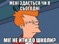 мені здається чи я сьогодні міг не йти до школи?