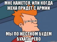 мне кажется, или когда жека придет с армии мы по жёстком будем бухать рево