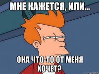 мне кажется, или... она что-то от меня хочет?