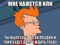 мне кажется или ты вылезешь из вк поздно и таня будет долго ждать тебя?