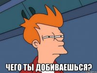  чего ты добиваешься?