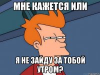 мне кажется или я не зайду за тобой утром?