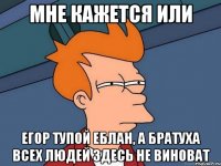 мне кажется или егор тупой еблан, а братуха всех людей здесь не виноват