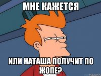 мне кажется или наташа получит по жопе?