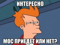 интересно мос приедет или нет?