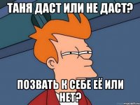 таня даст или не даст? позвать к себе её или нет?