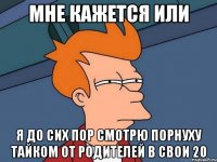 мне кажется или я до сих пор смотрю порнуху тайком от родителей в свои 20