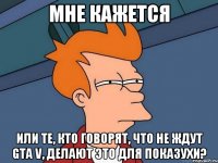 мне кажется или те, кто говорят, что не ждут gta v, делают это для показухи?