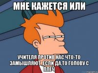 мне кажется или учителя против нас что-то замышляют ,если да,то голову с плеч