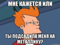 мне кажется или ты подсадила меня на металлику?