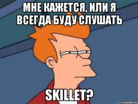 мне кажется, или я всегда буду слушать skillet?