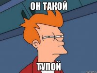 он такой тупой