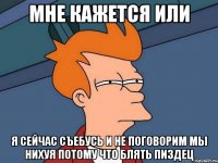 мне кажется или я сейчас съебусь и не поговорим мы нихуя потому что блять пиздец