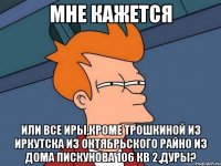 мне кажется или все иры,кроме трошкиной из иркутска из октябрьского райно из дома пискунова 106 кв 2,дуры?