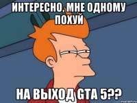 интересно, мне одному похуй на выход gta 5??