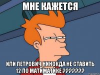 мне кажется или петрович нинокда не ставить 12 по матиматике ???