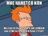 мне кажется или мы еще не выиграли, а уже думаем как отмечать. а враги пока строят ударки...