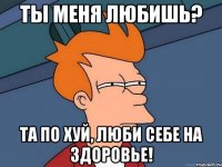 ты меня любишь? та по хуй, люби себе на здоровье!