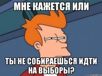 мне кажется или ты не собираешься идти на выборы?