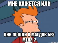 мне кажется или они пошли в магдак без меня ?