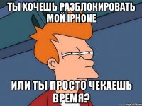 ты хочешь разблокировать мой iphone или ты просто чекаешь время?