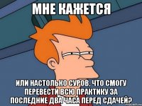 мне кажется или настолько суров, что смогу перевести всю практику за последние два часа перед сдачей?