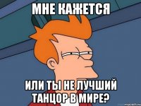 мне кажется или ты не лучший танцор в мире?