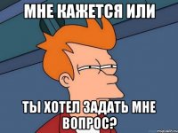 мне кажется или ты хотел задать мне вопрос?