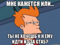 мне кажется или... ты не хочешь к н ему идти из за gta5?