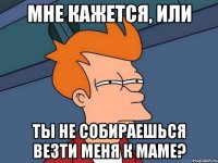 мне кажется, или ты не собираешься везти меня к маме?