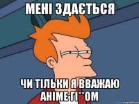 мені здається чи тільки я вважаю аніме гі**ом