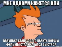 мне одному кажется или бабулька стала долго варить борщ,а фильмы стали качатся быстро?