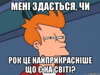 мені здається, чи рок це найприкрасніше що є на світі?