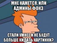 мне кажется, или админы фокз стали умнее и не будут больше кидать картинки?