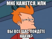 мне кажется, или вы все щас пойдёте нахуй?