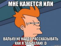 мне кажется или вальку не наадо рассказывать как я это делаю :d