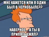 мне кажется или я один был в чернобыле?? наверное.... а ты в припять ежял?