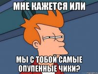 мне кажется или мы с тобой самые опупенные чики?