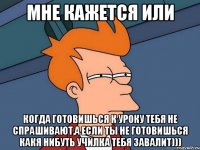 мне кажется или когда готовишься к уроку тебя не спрашивают,а если ты не готовишься какя нибуть училка тебя завалит)))