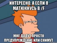 интересно, а если я матюкнусь в /f мне дадут просто предупреждение или снимут