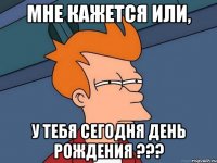 мне кажется или, у тебя сегодня день рождения ???