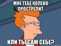 мне тебе колено прострелит или ты сам себе?