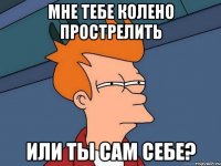 мне тебе колено прострелить или ты сам себе?