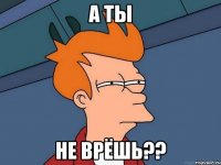 а ты не врёшь??