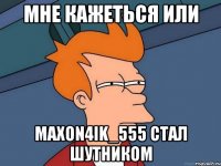 мне кажеться или махоn4ik_555 стал шутником