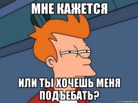 мне кажется или ты хочешь меня подъебать?