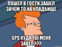 пошел в гости,зашел зачем то на кладбище gps куда ты меня завел???